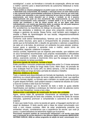 sociológicos”, o autor, ao formalizar o conceito de cooperação, afirma ser esse
o melhor caminho para o desenvolvimento da autonomia intelectual e moral.
Nas suas palavras:
"Neste sentido as relações pedagógicas só podem supor um clima de confiança, no qual
a afetividade está compreendida. Na realidade, a educação forma um todo indissociável,
e não é possível formar personalidades autônomas no domínio moral se, por outro lado,
o indivíduo está submetido a uma coerção intelectual tal que deva se limitar a aprender
passivamente, sem tentar descobrir por si mesmo a verdade: se ele é passivo
intelectualmente não pode ser livre moralmente. Mas reciprocamente, se sua moral
consiste exclusivamente numa submissão a vontade adulta e se as únicas relações
sociais que constituem a vida da classe escolar são as que ligam cada aluno
individualmente a um mestre que determina todos os poderes, ele não pode tampouco
ser ativo intelectualmente" (PIAGET apud DOLLE, 1987, p. 198).
Por acreditarmos na importância do diálogo na educação, planejamos a maior
parte das atividades a distância em grupo e/ou propondo convidar outros
colegas e gestores da escola. Dessa forma, você também será instigado a
ampliar a Rede de Aprendizagem de sua escola, integrando/consolidando
parceiros da comunidade.
Conforme você estiver familiarizado(a), faremos uso do ambiente e-ProInfo,
entre outros recursos, para apoio e enriquecimento do processo educativo,
sendo que os formadores têm o desafio de aproveitar e valorizar a experiência
de cada um e de todos, de promover um ambiente rico para estudar, praticar,
buscar apoio e aprender a aprender mais e melhor, assim como de
compartilhar, negociar, colaborar e cooperar.
caro(a) cursista, esperamos que se organize para estudar, que colabore com
os seus formadores reconhecendo suas próprias necessidades e dificuldades
de aprendizagem e realize ações adequadas para solucioná-las de modo
efetivo, exercendo controle e imprimindo ritmo que lhe assegure aprender o
que foi proposto no tempo acordado.
Estrutura (grade de horários, turmas e local)
Estão previstos 4 encontro presenciais distribuídos entre 2 e 3 horas semanais
de estudo online e prática ao longo deste Curso. Além disso, há previsão de
uma avaliação final do Curso (AF) na última semana, a fim de sintetizar as
reflexões feitas ao longo de toda a jornada de estudos e trabalho.
Materiais didáticos do Curso
Todo o material será disponibilizado em formato de hipertexto, na forma de livro
eletrônico ou e-book (abreviação do termo inglês electronic book, que significa
livro em formato digital), no formato web e também na versão para impressão.
A partir desses formatos, você poderá acessar o material de estudos do Curso:
o Guia do Cursista e este Guia do Formador.
É importante destacar que no decorrer de todo o texto os guias estarão
hiperlinkados com lightbox e endereços de Internet a partir de palavras (como
no caso dos Glossários), ícones e box vídeo.
Referenciais e estratégias de construção do texto das unidades
Agora, vamos tratar de apresentar brevemente as estratégias que foram
utilizadas na construção do texto das unidades. Ao tornar-lhe ciente de nossas
intenções, queremos promover a compreensão e autonomia do uso deste
material.
É claro que neste Curso, como na escola em geral, a linguagem escrita tem um
papel de destaque. O texto escrito será a base da nossa comunicação com
você e com nossos cursistas. Além de estar amplamente presente nos
ambientes virtuais, consideramos que a experiência da escrita, que você já
possui, é potencializadora do letramento digital que buscamos.
Procuramos recuperar padrões de comunicação interpessoal e de escrita como base
para a introdução da escrita eletrônica e dos gêneros digitais emergentes (MARCUSCHI;
ANTÔNIO CARLOS, 2004) ao utilizar programas de edição de texto, comunicação via e-
 