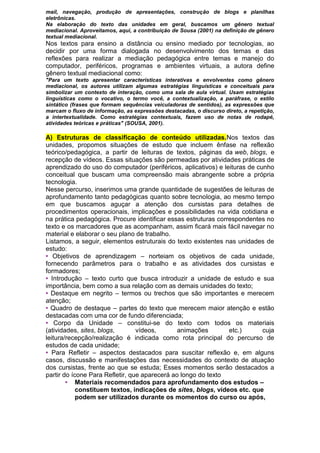 mail, navegação, produção de apresentações, construção de blogs e planilhas
eletrônicas.
Na elaboração do texto das unidades em geral, buscamos um gênero textual
mediacional. Aproveitamos, aqui, a contribuição de Sousa (2001) na definição de gênero
textual mediacional.
Nos textos para ensino a distância ou ensino mediado por tecnologias, ao
decidir por uma forma dialogada no desenvolvimento dos temas e das
reflexões para realizar a mediação pedagógica entre temas e manejo do
computador, periféricos, programas e ambientes virtuais, a autora define
gênero textual mediacional como:
"Para um texto apresentar características interativas e envolventes como gênero
mediacional, os autores utilizam algumas estratégias linguísticas e conceituais para
simbolizar um contexto de interação, como uma sala de aula virtual. Usam estratégias
linguísticas como o vocativo, o termo você, a contextualização, a paráfrase, o estilo
sintático (frases que formam sequências veiculadoras de sentidos), as expressões que
marcam o fluxo de informação, as expressões destacadas, o discurso direto, a repetição,
a intertextualidade. Como estratégias contextuais, fazem uso de notas de rodapé,
atividades teóricas e práticas" (SOUSA, 2001).
A) Estruturas de classificação de conteúdo utilizadas.Nos textos das
unidades, propomos situações de estudo que incluem ênfase na reflexão
teórico/pedagógica, a partir de leituras de textos, páginas da web, blogs, e
recepção de vídeos. Essas situações são permeadas por atividades práticas de
aprendizado do uso do computador (periféricos, aplicativos) e leituras de cunho
conceitual que buscam uma compreensão mais abrangente sobre a própria
tecnologia.
Nesse percurso, inserimos uma grande quantidade de sugestões de leituras de
aprofundamento tanto pedagógicas quanto sobre tecnologia, ao mesmo tempo
em que buscamos aguçar a atenção dos cursistas para detalhes de
procedimentos operacionais, implicações e possibilidades na vida cotidiana e
na prática pedagógica. Procure identiﬁcar essas estruturas correspondentes no
texto e os marcadores que as acompanham, assim ﬁcará mais fácil navegar no
material e elaborar o seu plano de trabalho.
Listamos, a seguir, elementos estruturais do texto existentes nas unidades de
estudo:
• Objetivos de aprendizagem – norteiam os objetivos de cada unidade,
fornecendo parâmetros para o trabalho e as atividades dos cursistas e
formadores;
• Introdução – texto curto que busca introduzir a unidade de estudo e sua
importância, bem como a sua relação com as demais unidades do texto;
• Destaque em negrito – termos ou trechos que são importantes e merecem
atenção;
• Quadro de destaque – partes do texto que merecem maior atenção e estão
destacadas com uma cor de fundo diferenciada;
• Corpo da Unidade – constitui-se do texto com todos os materiais
(atividades, sites, blogs, vídeos, animações etc.) cuja
leitura/recepção/realização é indicada como rota principal do percurso de
estudos de cada unidade;
• Para Refletir – aspectos destacados para suscitar reflexão e, em alguns
casos, discussão e manifestações das necessidades do contexto de atuação
dos cursistas, frente ao que se estuda; Esses momentos serão destacados a
partir do ícone Para Refletir, que aparecerá ao longo do texto
• Materiais recomendados para aprofundamento dos estudos –
constituem textos, indicações de sites, blogs, vídeos etc. que
podem ser utilizados durante os momentos do curso ou após,
 