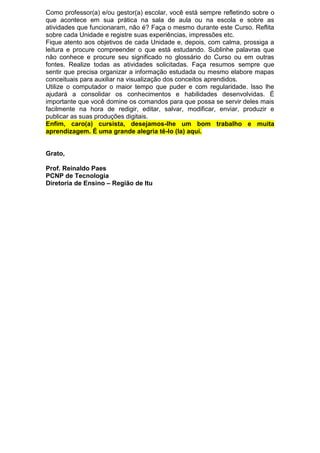 Como professor(a) e/ou gestor(a) escolar, você está sempre refletindo sobre o
que acontece em sua prática na sala de aula ou na escola e sobre as
atividades que funcionaram, não é? Faça o mesmo durante este Curso. Reflita
sobre cada Unidade e registre suas experiências, impressões etc.
Fique atento aos objetivos de cada Unidade e, depois, com calma, prossiga a
leitura e procure compreender o que está estudando. Sublinhe palavras que
não conhece e procure seu significado no glossário do Curso ou em outras
fontes. Realize todas as atividades solicitadas. Faça resumos sempre que
sentir que precisa organizar a informação estudada ou mesmo elabore mapas
conceituais para auxiliar na visualização dos conceitos aprendidos.
Utilize o computador o maior tempo que puder e com regularidade. Isso lhe
ajudará a consolidar os conhecimentos e habilidades desenvolvidas. É
importante que você domine os comandos para que possa se servir deles mais
facilmente na hora de redigir, editar, salvar, modificar, enviar, produzir e
publicar as suas produções digitais.
Enfim, caro(a) cursista, desejamos-lhe um bom trabalho e muita
aprendizagem. É uma grande alegria tê-lo (la) aqui.
Grato,
Prof. Reinaldo Paes
PCNP de Tecnologia
Diretoria de Ensino – Região de Itu
 