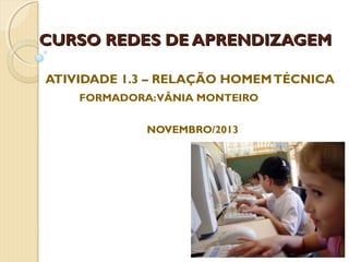 CURSO REDES DE APRENDIZAGEM
ATIVIDADE 1.3 – RELAÇÃO HOMEM TÉCNICA
FORMADORA: VÂNIA MONTEIRO
NOVEMBRO/2013

 