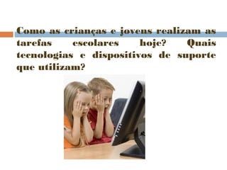 Como as crianças e jovens realizam as
tarefas
escolares
hoje?
Quais
tecnologias e dispositivos de suporte
que utilizam?

 