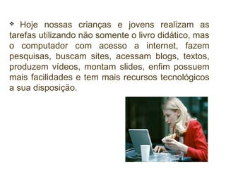 Hoje nossas crianças e jovens realizam as
tarefas utilizando não somente o livro didático, mas
o computador com acesso a internet, fazem
pesquisas, buscam sites, acessam blogs, textos,
produzem vídeos, montam slides, enfim possuem
mais facilidades e tem mais recursos tecnológicos
a sua disposição.


 