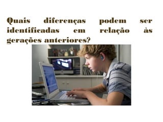 Quais
diferenças
identificadas
em
gerações anteriores?

podem
relação

ser
às

 