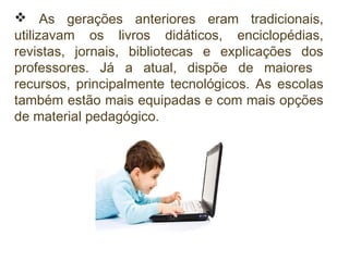  As gerações anteriores eram tradicionais,
utilizavam os livros didáticos, enciclopédias,
revistas, jornais, bibliotecas e explicações dos
professores. Já a atual, dispõe de maiores
recursos, principalmente tecnológicos. As escolas
também estão mais equipadas e com mais opções
de material pedagógico.

 