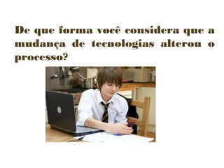 De que forma você considera que a
mudança de tecnologias alterou o
processo?

 