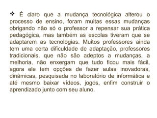  É claro que a mudança tecnológica alterou o

processo de ensino, foram muitas essas mudanças
obrigando não só o professor a repensar sua prática
pedagógica, mas também as escolas tiveram que se
adaptarem as tecnologias. Muitos professores ainda
tem uma certa dificuldade de adaptação, professores
tradicionais, que não são adeptos a mudanças, a
melhoria, não enxergam que tudo ficou mais fácil,
agora ele tem opções de fazer aulas inovadoras,
dinâmicas, pesquisada no laboratório de informática e
até mesmo baixar vídeos, jogos, enfim construir o
aprendizado junto com seu aluno.

 