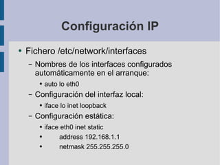 Configuración IP Fichero /etc/network/interfaces Nombres de los interfaces configurados automáticamente en el arranque: auto lo eth0 Configuración del interfaz local: iface lo inet loopback Configuración estática: iface eth0 inet static address 192.168.1.1 netmask 255.255.255.0 