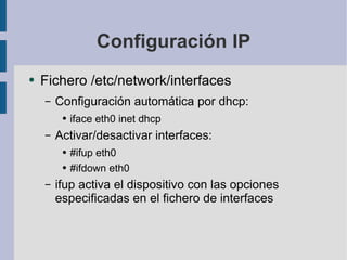 Configuración IP Fichero /etc/network/interfaces Configuración automática por dhcp: iface eth0 inet dhcp Activar/desactivar interfaces: #ifup eth0 #ifdown eth0 ifup activa el dispositivo con las opciones especificadas en el fichero de interfaces 