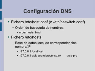 Configuración DNS Fichero /etc/host.conf (o /etc/nsswitch.conf) Orden de búsqueda de nombres: order hosts, bind Fichero /etc/hosts Base de datos local de correspondencias nombre/IP 127.0.0.1 localhost 127.0.0.1 aula-pro.elbrocense.ex aula-pro 