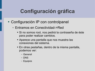 Configuración gráfica Configuración IP con controlpanel Entramos en Conectividad->Red Si no somos root, nos pedirá la contraseña de éste para poder realizar cambios. Aparece una pantalla que nos muestra las conexiones del sistema. En otras pestañas, dentro de la misma pantalla, podemos ver: General DNS Equipos 