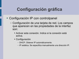 Configuración gráfica Configuración IP con controlpanel Configuración de una tarjeta de red. Los campos que aparecen en las propiedades de la interfaz son: Activar esta conexión. Indica si la conexión está activa. Configuración DHCP. Obtener IP automáticamente. IP estática. Se especifica manualmente una dirección IP. 