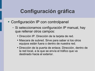 Configuración gráfica Configuración IP con controlpanel Si seleccionamos configuración IP manual, hay que rellenar otros campos: Dirección IP. Dirección de la tarjeta de red. Mascara de subred. Sirve para saber si los otros equipos están fuera o dentro de nuestra red. Dirección de la puerta de enlace. Dirección, dentro de la red local, a la que se envía el tráfico que va destinado hacia el exterior. 