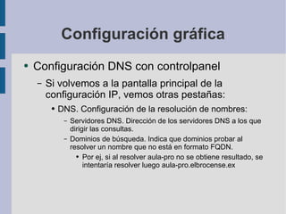 Configuración gráfica Configuración DNS con controlpanel Si volvemos a la pantalla principal de la configuración IP, vemos otras pestañas: DNS. Configuración de la resolución de nombres: Servidores DNS. Dirección de los servidores DNS a los que dirigir las consultas. Dominios de búsqueda. Indica que dominios probar al resolver un nombre que no está en formato FQDN. Por ej, si al resolver aula-pro no se obtiene resultado, se intentaría resolver luego aula-pro.elbrocense.ex 