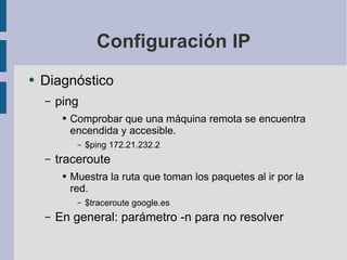 Configuración IP Diagnóstico ping Comprobar que una máquina remota se encuentra encendida y accesible. $ping 172.21.232.2 traceroute Muestra la ruta que toman los paquetes al ir por la red. $traceroute google.es En general: parámetro -n para no resolver 