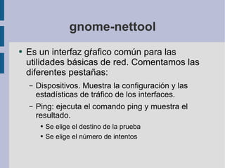 gnome-nettool Es un interfaz gŕafico común para las utilidades básicas de red. Comentamos las diferentes pestañas: Dispositivos. Muestra la configuración y las estadísticas de tráfico de los interfaces. Ping: ejecuta el comando ping y muestra el resultado. Se elige el destino de la prueba Se elige el número de intentos 
