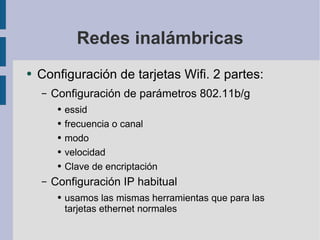 Redes inalámbricas Configuración de tarjetas Wifi. 2 partes: Configuración de parámetros 802.11b/g essid frecuencia o canal modo velocidad Clave de encriptación Configuración IP habitual usamos las mismas herramientas que para las tarjetas ethernet normales 