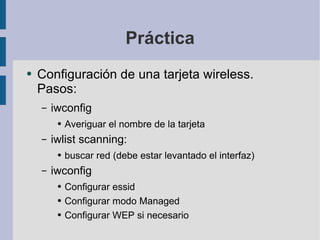 Práctica Configuración de una tarjeta wireless. Pasos: iwconfig Averiguar el nombre de la tarjeta iwlist scanning:  buscar red (debe estar levantado el interfaz) iwconfig Configurar essid Configurar modo Managed Configurar WEP si necesario 