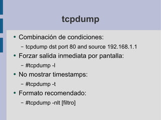 tcpdump Combinación de condiciones: tcpdump dst port 80 and source 192.168.1.1 Forzar salida inmediata por pantalla: #tcpdump -l No mostrar timestamps: #tcpdump -t Formato recomendado: #tcpdump -nlt [filtro] 