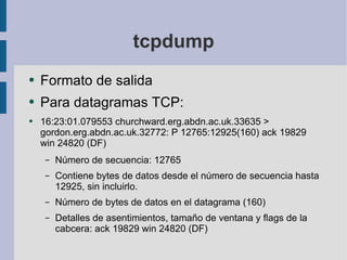 tcpdump Formato de salida Para datagramas TCP: 16:23:01.079553 churchward.erg.abdn.ac.uk.33635 > gordon.erg.abdn.ac.uk.32772: P 12765:12925(160) ack 19829 win 24820 (DF) Número de secuencia: 12765 Contiene bytes de datos desde el número de secuencia hasta 12925, sin incluirlo. Número de bytes de datos en el datagrama (160) Detalles de asentimientos, tamaño de ventana y flags de la cabcera: ack 19829 win 24820 (DF) 