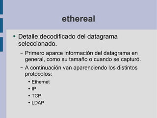 ethereal Detalle decodificado del datagrama seleccionado.  Primero aparce información del datagrama en general, como su tamaño o cuando se capturó. A continuación van aparenciendo los distintos protocolos: Ethernet IP TCP LDAP 