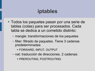 iptables Todos los paquetes pasan por una serie de tablas (colas) para ser procesados. Cada tabla se dedica a un cometido distinto: mangle: transformaciones de los paquetes filter: filtrado de paquetes. Tiene 3 cadenas predeterminadas: FORWARD, INPUT, OUTPUT nat: traducción de direcciones. 2 cadenas: PREROUTING, POSTROUTING 