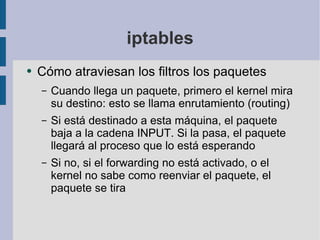 iptables Cómo atraviesan los filtros los paquetes Cuando llega un paquete, primero el kernel mira su destino: esto se llama enrutamiento (routing) Si está destinado a esta máquina, el paquete baja a la cadena INPUT. Si la pasa, el paquete llegará al proceso que lo está esperando Si no, si el forwarding no está activado, o el kernel no sabe como reenviar el paquete, el paquete se tira 