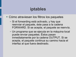 iptables Cómo atraviesan los filtros los paquetes Si el forwarding está activado, y hay que reenviar el paquete, éste pasa a la cadena FORWARD. Si se acepta, el paquete se reenvía. Un programa que se ejecuta en la máquina local puede enviar paquetes. Éstos pasan inmediatamente por la cadena OUTPUT. Si se acepta, el paquete continua su camino hacia el interfaz al que fuera destinado. 