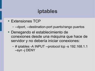 iptables Extensiones TCP --dport, --destination-port puerto/rango puertos Denegando el establecimiento de conexiones desde una máquina que hace de servidor y no debería iniciar conexiones: # iptables -A INPUT --protocol tcp -s 192.168.1.1 –syn -j DENY 
