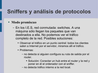 Sniffers y análisis de protocolos Modo promiscuo En los I.E.S, red conmutada: switches. A una máquina sólo llegan los paquetes que van destinados a ella. No podemos ver el tráfico completo de la red. Posibles soluciones: Observar el tráfico en un punto central: todos los clientes salen a Internet por el servidor, miramos alli el tráfico. Problemas:  no detecta si alguien configura su ruta de salida por el router. Solución: Conectar un hub entre el router y la red y poner en él el ordenador con el sniffer. no detecta tráfico interno a la red local. 