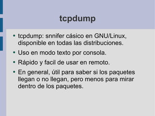 tcpdump tcpdump: snnifer cásico en GNU/Linux, disponible en todas las distribuciones. Uso en modo texto por consola. Rápido y facil de usar en remoto. En general, útil para saber si los paquetes llegan o no llegan, pero menos para mirar dentro de los paquetes. 