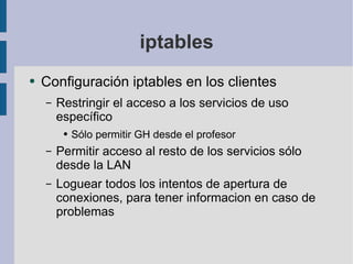 iptables Configuración iptables en los clientes Restringir el acceso a los servicios de uso específico Sólo permitir GH desde el profesor Permitir acceso al resto de los servicios sólo desde la LAN Loguear todos los intentos de apertura de conexiones, para tener informacion en caso de problemas 