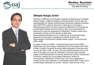 Olimpio Araujo Junior
Formado no MBA em Comunicação Integrada de Marketing da Fundação
Getulio Vargas, o MBA em Gestão Comercial também da FGV além de
especialização em Gestão Ambiental para Pequenas e Médias Empresas
pelo CEFET/PR e CDG da Alemanha. É Bacharel e Licenciado e
Geografia pela UEPG e foi aluno especial do Mestrado em Educação da
Universidade Estadual de Ponta Grossa. Além de ter participado de
dezenas de cursos de atualização em Marketing, Vendas e áreas afins.
Atualmente é Diretor da OAJ Gestão de Marketing
(www.gestordemarketing.com.br), empresa que foi responsável pela
gestão da comunicação e marketing do Instituto Superior de
Administração e Economia/Fundação Getúlio Vargas - no Paraná entre
2006 a 2008.
Foi Sócio- Diretor da CWBS - Curitiba Business School entre 2008 e
2009,Diretor de Comunicação e Marketing da EcoTerra Brasil entre 2004
a 2006, e Diretor Comercial da Araujo Representações Comerciais entre
os anos de 1993 a 1997. No total, acumula profissionalmente mais de 14
anos de atuação nas áreas de marketing e comercial, tendo exercido
cargos como Representante Comercial, Gerente de Vendas, Coordenador
Comercial, Gerente de Comunicação e Marketing, Diretor de
Comunicação e Marketing e Diretor Geral. Atua como palestrante e
ministra cursos para empresas e universidades desde 2000. Possui cerca
de 200 artigos publicados em jornais, revistas e sites de todo o País.
 