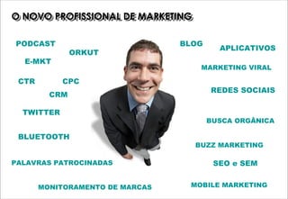 O NOVO PROFISSIONAL DE MARKETING
O NOVO PROFISSIONAL DE MARKETING

PODCAST                          BLOG
                                          APLICATIVOS
               ORKUT
  E-MKT
                                    MARKETING VIRAL

 CTR        CPC
                                        REDES SOCIAIS
         CRM

  TWITTER
                                        BUSCA ORGÂNICA

 BLUETOOTH
                                   BUZZ MARKETING

PALAVRAS PATROCINADAS                    SEO e SEM


       MONITORAMENTO DE MARCAS    MOBILE MARKETING
 