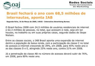 Brasil fechará o ano com 68,5 milhões de
internautas, aponta IAB
Segunda-feira, 16 de Março de 2009, 14h55 - Interactive Advertising Bureau



O Brasil fechou 2008 com 24,5 milhões de usuários residenciais de internet
e 62,3 milhões de pessoas, no total, que acessam à rede, seja em lan
houses, no trabalho ou em suas próprias casas, segundo dados do Ibope
Nielsen.

Entre as classes sociais, o IAB Brasil aponta uma expansão da internet
dentre a população de baixa renda, com a participação da classe C no total
de acessos à internet crescendo de 39%, em 2008, para 45% neste ano e
as das classes D e E, atingindo 25% neste ano, contra 21% em 2008.

Já a penetração da classe AB no número de acessos deverá subir de 76%,
em 2008, para 80% neste ano.
 