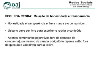 SEGUNDA REGRA: Relação de honestidade e transparência

- Honestidade e transparência entre a marca e o consumidor ;

- Usuário deve ser livre para escolher e recriar o conteúdo;

- Apenas comentários pejorativos fora do contexto da
campanha), ou mesmo de caráter obrigatório (spams estão fora
de questão e vão direto para a lixeira
 
