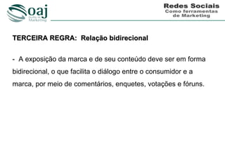 TERCEIRA REGRA: Relação bidirecional


- A exposição da marca e de seu conteúdo deve ser em forma
bidirecional, o que facilita o diálogo entre o consumidor e a
marca, por meio de comentários, enquetes, votações e fóruns.
 
