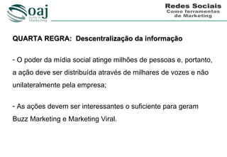QUARTA REGRA: Descentralização da informação

- O poder da mídia social atinge milhões de pessoas e, portanto,
a ação deve ser distribuída através de milhares de vozes e não
unilateralmente pela empresa;

- As ações devem ser interessantes o suficiente para geram
Buzz Marketing e Marketing Viral.
 