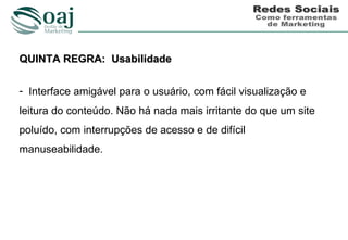 QUINTA REGRA: Usabilidade

- Interface amigável para o usuário, com fácil visualização e
leitura do conteúdo. Não há nada mais irritante do que um site
poluído, com interrupções de acesso e de difícil
manuseabilidade.
 