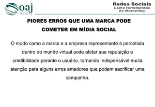 PIORES ERROS QUE UMA MARCA PODE
              COMETER EM MÍDIA SOCIAL

O modo como a marca e a empresa representante é percebida
     dentro do mundo virtual pode afetar sua reputação e
credibilidade perante o usuário, tornando indispensável muita
atenção para alguns erros amadores que podem sacrificar uma
                         campanha.
 