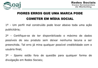 PIORES ERROS QUE UMA MARCA PODE
                 COMETER EM MÍDIA SOCIAL

1º - Um perfil mal construído pode levar abaixo toda uma ação
publicitária;

2º - Certifique-se de ter disponibilizado o máximo de dados
possíveis de seu produto sem deixar nenhuma lacuna a ser
preenchida. Tal erro já mina qualquer possível credibilidade com o
usuário final;

3º - Spams estão fora de questão para qualquer forma de
divulgação em Redes Sociais;
 
