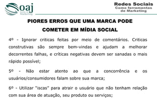PIORES ERROS QUE UMA MARCA PODE
                   COMETER EM MÍDIA SOCIAL

4º - Ignorar criticas feitas por meio de comentários. Criticas
construtivas   são   sempre     bem-vindas   e   ajudam   a   melhorar
decorrentes falhas, e críticas negativas devem ser sanadas o mais
rápido possível;

5º   -   Não   estar   atento     ao   que   a   concorrência   e   os
usuários/consumidores falam sobre sua marca;

6º - Utilizar “iscas” para atrair o usuário que não tenham relação
com sua área de atuação, seu produto ou serviços;
 