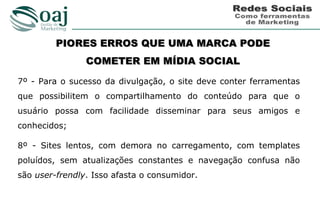 PIORES ERROS QUE UMA MARCA PODE
                COMETER EM MÍDIA SOCIAL

7º - Para o sucesso da divulgação, o site deve conter ferramentas
que possibilitem o compartilhamento do conteúdo para que o
usuário possa com facilidade disseminar para seus amigos e
conhecidos;

8º - Sites lentos, com demora no carregamento, com templates
poluídos, sem atualizações constantes e navegação confusa não
são user-frendly. Isso afasta o consumidor.
 