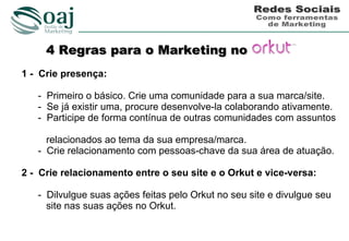 4 Regras para o Marketing no
1 - Crie presença:

   - Primeiro o básico. Crie uma comunidade para a sua marca/site.
   - Se já existir uma, procure desenvolve-la colaborando ativamente.
   - Participe de forma contínua de outras comunidades com assuntos

     relacionados ao tema da sua empresa/marca.
   - Crie relacionamento com pessoas-chave da sua área de atuação.

2 - Crie relacionamento entre o seu site e o Orkut e vice-versa:

   - Dilvulgue suas ações feitas pelo Orkut no seu site e divulgue seu
     site nas suas ações no Orkut.
 