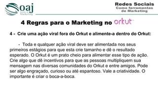 4 Regras para o Marketing no
4 - Crie uma ação viral fora do Orkut e alimente-a dentro do Orkut:

    - Toda e qualquer ação viral deve ser alimentada nos seus
primeiros estágios para que esta crie tamanho e dê o resultado
esperado. O Orkut é um prato cheio para alimentar esse tipo de ação.
Crie algo que dê incentivos para que as pessoas multipliquem sua
mensagem nas diversas comunidades do Orkut e entre amigos. Pode
ser algo engraçado, curioso ou até espantoso. Vale a criatividade. O
importante é criar o boca-a-boca.
 