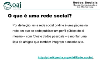 O que é uma rede social?
 Por definição, uma rede social on-line é uma página na
 rede em que se pode publicar um perfil público de si
 mesmo – com fotos e dados pessoais – e montar uma
 lista de amigos que também integram o mesmo site.




                   http://pt.wikipedia.org/wiki/Rede_social
 