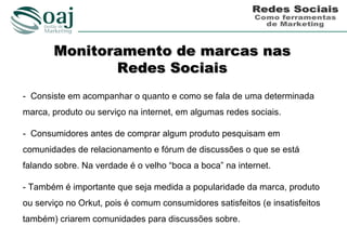 Monitoramento de marcas nas
              Redes Sociais
- Consiste em acompanhar o quanto e como se fala de uma determinada
marca, produto ou serviço na internet, em algumas redes sociais.

- Consumidores antes de comprar algum produto pesquisam em
comunidades de relacionamento e fórum de discussões o que se está
falando sobre. Na verdade é o velho “boca a boca” na internet.

- Também é importante que seja medida a popularidade da marca, produto
ou serviço no Orkut, pois é comum consumidores satisfeitos (e insatisfeitos
também) criarem comunidades para discussões sobre.
 