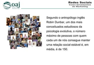 Segundo o antropólogo inglês
Robin Dunbar, um dos mais
conceituados estudiosos da
psicologia evolutiva, o número
máximo de pessoas com quem
cada um de nós consegue manter
uma relação social estável é, em
média, é de 150.
 