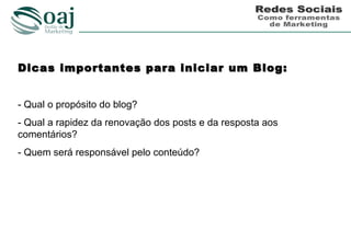 Dicas importantes para iniciar um Blog:


- Qual o propósito do blog?
- Qual a rapidez da renovação dos posts e da resposta aos
comentários?
- Quem será responsável pelo conteúdo?
 
