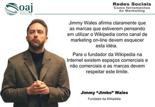 Jimmy Wales afirma claramente que
 as marcas que estiverem pensando
em utilizar o Wikipedia como canal de
  marketing on-line devem esquecer
              esta idéia.
   Para o fundador da Wikipedia na
Internet existem espaços comerciais e
  não comerciais e as marcas devem
          respeitar este limite.



      Jimmy “Jimbo” Wales
         Fundador da Wikipédia
 
