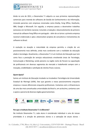 Ainda no ano de 2011, a Desenvolve T.I adquiriu as suas primeiras representações
comerciais para revenda de softwares de Gestão de Conhecimento e da Informação,
iniciando parcerias com empresas renomadas como BraZip, Feng Office, HootSuite,
IBM, Google e Microsoft. Em seguida, a empresa passou a desenvolver trabalhos
exclusivos em território nacional, incluindo a tradução e desenvolvimento do primeiro
manual do software Feng Office em português - além de se tornar a primeira empresa
nacional credenciada e apta a desenvolver projetos de consultoria e treinamentos do
software no Brasil.


A evolução na atuação e maturidade da empresa permitiu a criação de um
posicionamento mais definido, ainda mais condizente com a realidade da educação
aliada à tecnologia. Atualmente, a Desenvolve T.I é um Instituto de Educação que tem
como foco a prestação de serviços educacionais envolvendo áreas de Tecnologia,
Comunicação e Marketing; sendo pioneiro na região norte do Paraná na capacitação
de profissionais em diversos segmentos de mercado e trabalhando sempre com a
inovação, credibilidade e satisfação de clientes finais e alunos.


Quem Apoia?
Somos um Instituto de Educação incubado na Incubadora Tecnológica da Universidade
Estadual de Maringá (UEM), fato que garante o nosso posicionamento enquanto
empresa e nossos diferenciais enquanto profissionais. Contamos com a infraestrutura
de uma das mais conceituadas universidades do Brasil e, em acréscimo, contamos com
o apoio e parceria de diversos órgãos governamentais:




Por que o Instituto Desenvolve T.I é diferente?
No Instituto Desenvolve T.I, cada aluno é considerado individual e uma de nossas
prioridades é a atração de potenciais alunos e a cativação de atuais alunos -
 